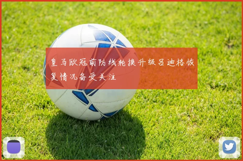 皇马欧冠前防线轮换升级吕迪格恢复情况备受关注