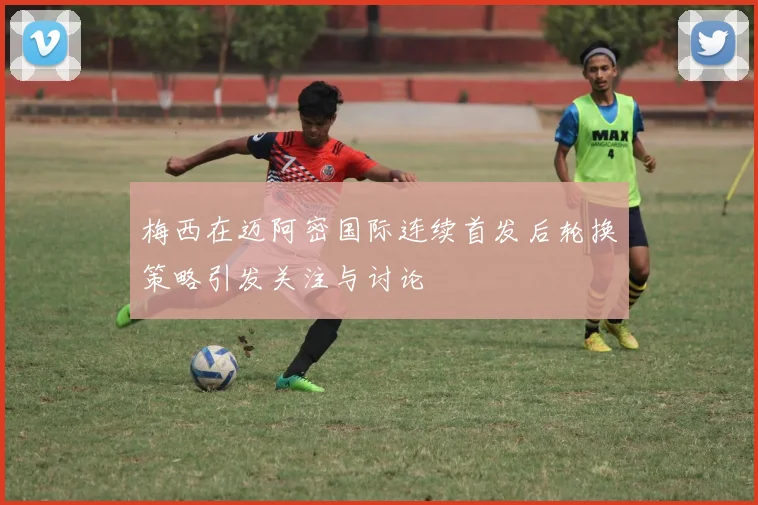 梅西在迈阿密国际连续首发后轮换策略引发关注与讨论